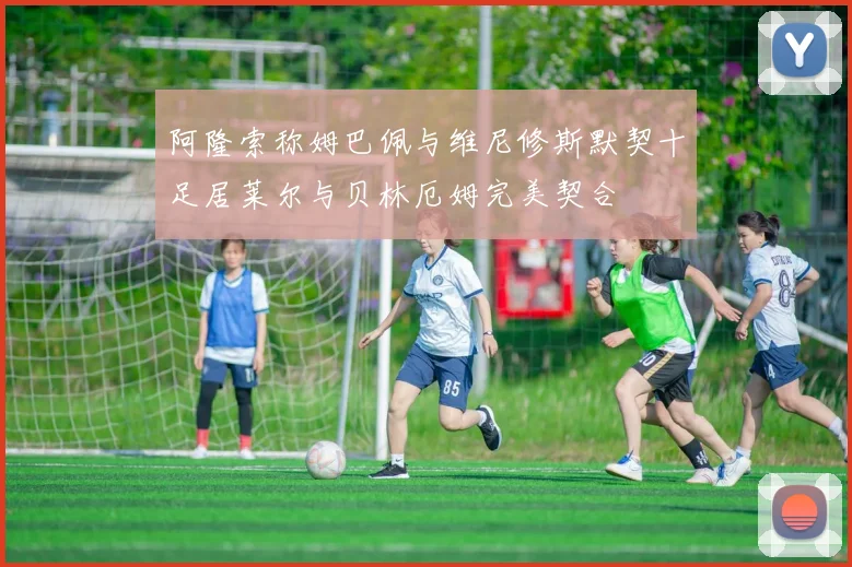 阿隆索称姆巴佩与维尼修斯默契十足居莱尔与贝林厄姆完美契合