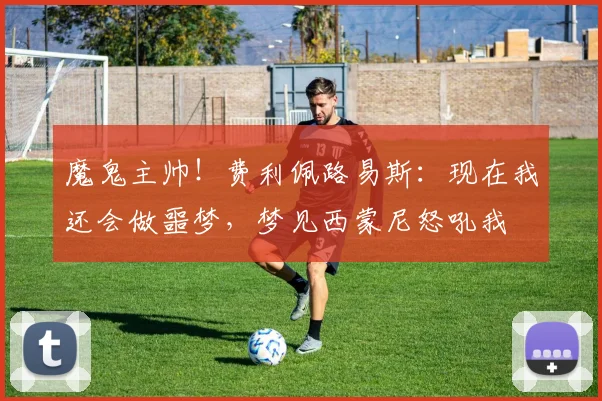 魔鬼主帅！费利佩路易斯：现在我还会做噩梦，梦见西蒙尼怒吼我