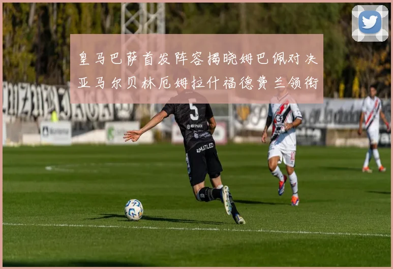 皇马巴萨首发阵容揭晓姆巴佩对决亚马尔贝林厄姆拉什福德费兰领衔出战