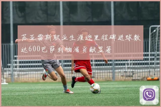 苏亚雷斯职业生涯迎里程碑进球数达600巴萨利物浦贡献显著