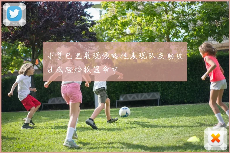 小贾巴里展现侵略性表现队友助攻让我轻松投篮命中