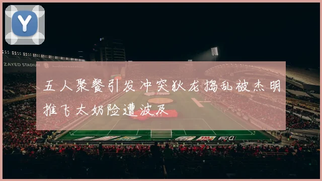 五人聚餐引发冲突狄龙捣乱被杰明推飞太奶险遭波及