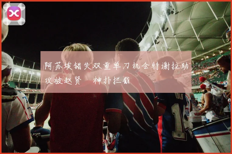 阿苏埃错失双重单刀机会特谢拉助攻被赵贤祐神扑拦截