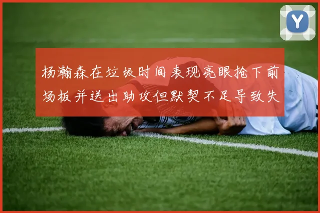 杨瀚森在垃圾时间表现亮眼抢下前场板并送出助攻但默契不足导致失误