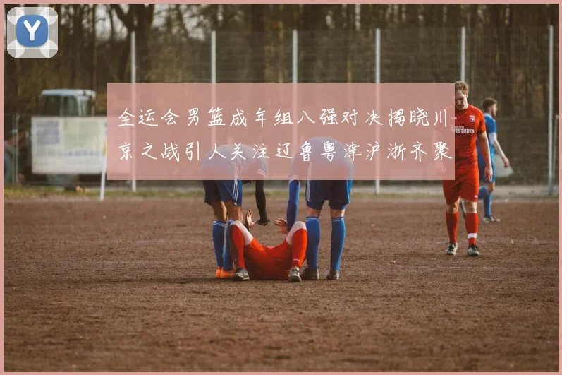 全运会男篮成年组八强对决揭晓川京之战引人关注辽鲁粤津沪浙齐聚争冠之路