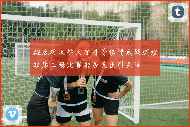 雄鹿对决热火字母哥伤情成疑连续缺席三场比赛能否复出引关注