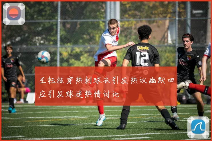 王钰栋穿热刺球衣引发热议幽默回应引发球迷热情讨论