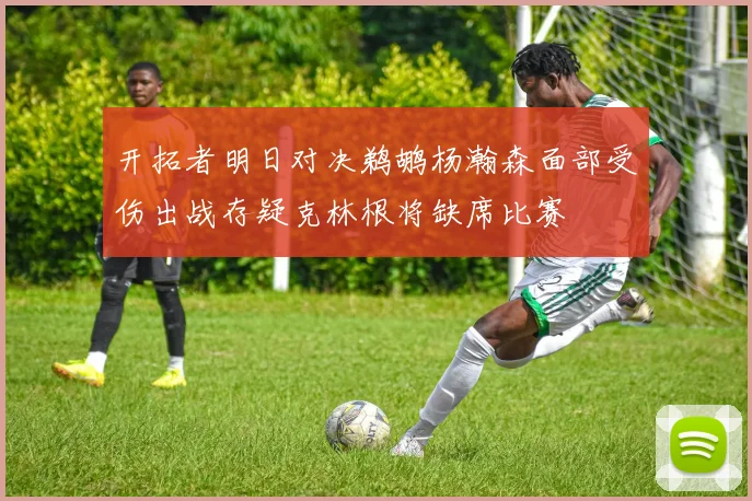 开拓者明日对决鹈鹕杨瀚森面部受伤出战存疑克林根将缺席比赛