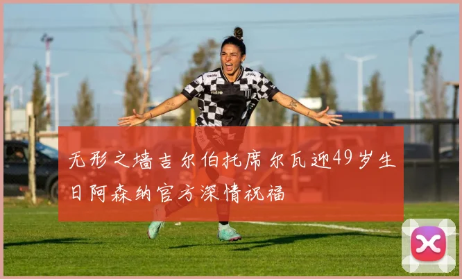 无形之墙吉尔伯托席尔瓦迎49岁生日阿森纳官方深情祝福