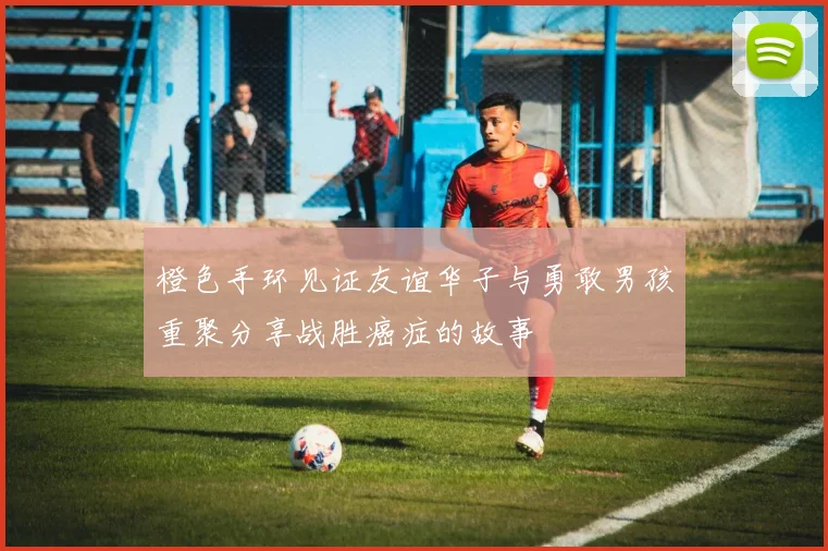 橙色手环见证友谊华子与勇敢男孩重聚分享战胜癌症的故事